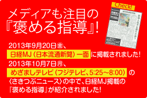 2013年9月20日(金)
日経MJ(日本流通新聞)一面に『褒める指導』が掲載されました！2013年10月7日(月)めざましテレビ(フジテレビ5：25～8：00)の「さきつぶニュース」の中で日経MJ掲載の『褒める指導』が紹介されました！